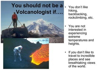You should not be a   • You don’t like
 Volcanologist if….     hiking,
                        backbacking,
                        rockclimbing, etc.

                      • You are not
                        interested in
                        experiencing
                        extreme
                        temperatures and
                        heights.

                      • If you don’t like to
                        travel to incredible
                        places and see
                        breathtaking views
                        of the world.
 