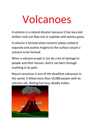 Volcanoes
A volcano is a natural disaster because it has lava and
molten rock can flow out or explode with ponies gases.
A volcano is formed when tectonic plates coiled or
separate and pushes magma to the surface cousin a
volcano to be formed.
When a volcano erupts it can do a lot of damage to
people and their houses. And it can barn through
anything in its path.
Mount vesuesius is one of the deadliest volcanoes in
the world. It killed more than 10,000 people with its
volcanic ash. Boiling hot lava, deadly asides.
 
