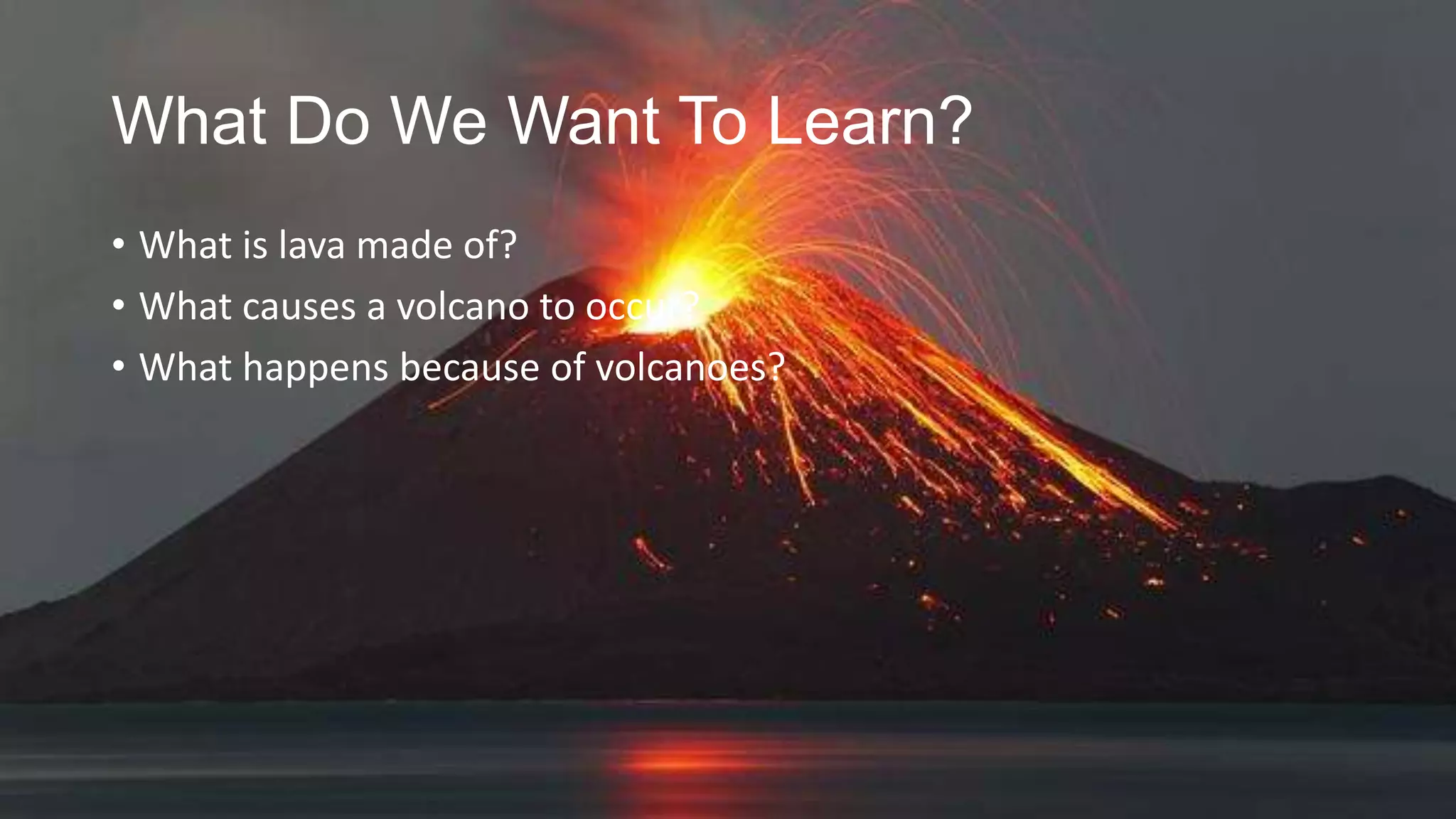 What Do We Want To Learn?
• What is lava made of?
• What causes a volcano to occur?
• What happens because of volcanoes?

 
