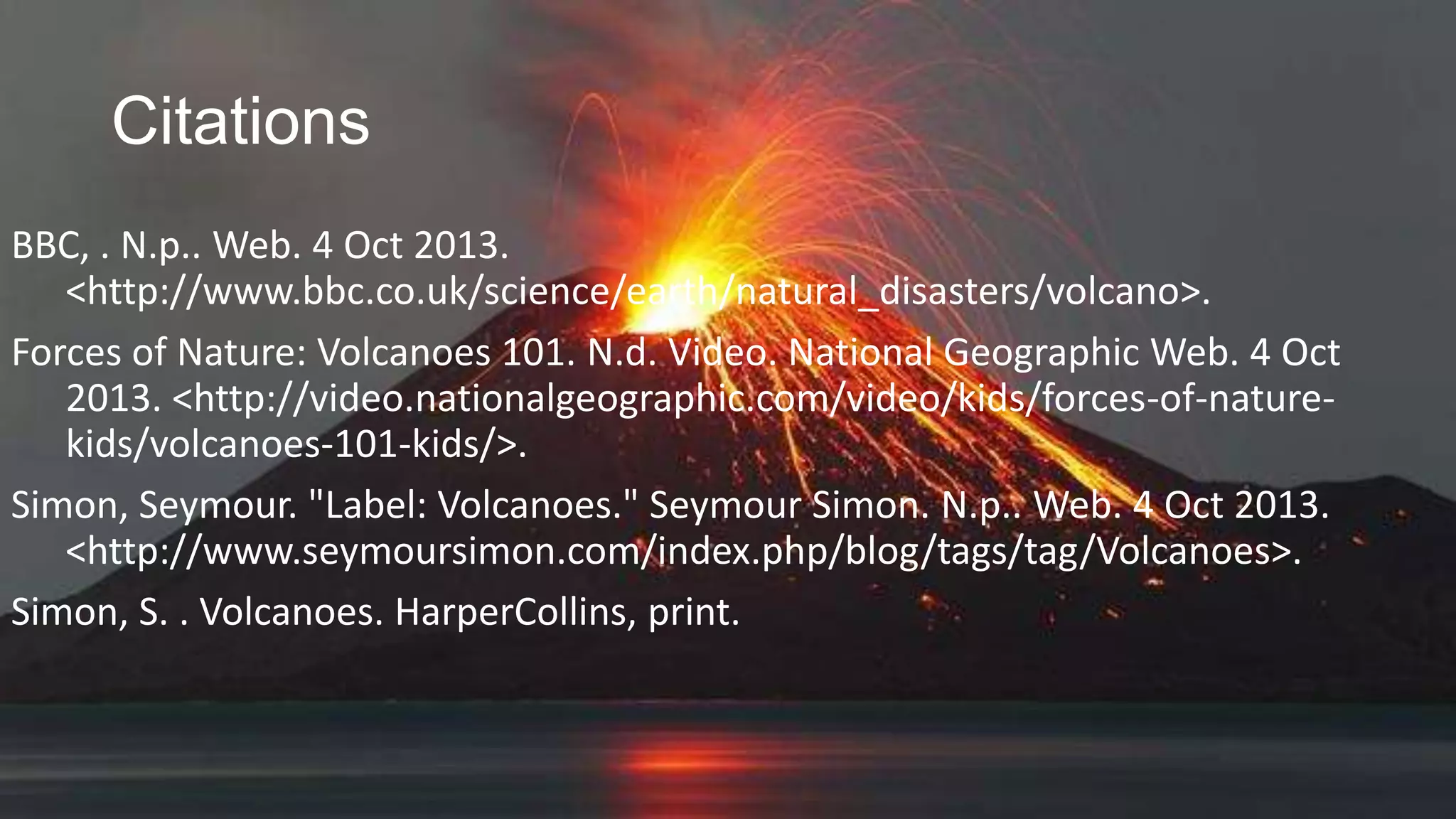 Citations
BBC, . N.p.. Web. 4 Oct 2013.
<http://www.bbc.co.uk/science/earth/natural_disasters/volcano>.
Forces of Nature: Volcanoes 101. N.d. Video. National Geographic Web. 4 Oct
2013. <http://video.nationalgeographic.com/video/kids/forces-of-naturekids/volcanoes-101-kids/>.
Simon, Seymour. "Label: Volcanoes." Seymour Simon. N.p.. Web. 4 Oct 2013.
<http://www.seymoursimon.com/index.php/blog/tags/tag/Volcanoes>.
Simon, S. . Volcanoes. HarperCollins, print.

 