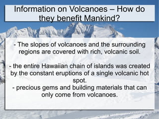 Information on Volcanoes – How do
they benefit Mankind?
- The slopes of volcanoes and the surrounding
regions are covered with rich, volcanic soil.
- the entire Hawaiian chain of islands was created
by the constant eruptions of a single volcanic hot
spot.
- precious gems and building materials that can
only come from volcanoes.
 