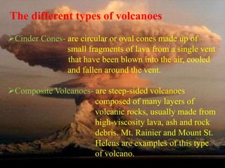 The different types of volcanoes 
Cinder Cones- are circular or oval cones made up of 
small fragments of lava from a single vent 
that have been blown into the air, cooled 
and fallen around the vent. 
Composite Volcanoes- are steep-sided volcanoes 
composed of many layers of 
volcanic rocks, usually made from 
high-viscosity lava, ash and rock 
debris. Mt. Rainier and Mount St. 
Helens are examples of this type 
of volcano. 
 