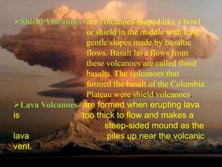 Shield Volcanoes- are volcanoes shaped like a bowl 
or shield in the middle with long 
gentle slopes made by basaltic 
flows. Basalt lava flows from 
these volcanoes are called flood 
basalts. The volcanoes that 
formed the basalt of the Columbia 
Plateau were shield volcanoes. 
Lava Volcanoes- are formed when erupting lava 
is too thick to flow and makes a 
steep-sided mound as the 
lava piles up near the volcanic 
vent. 
 
