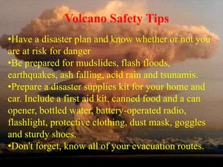 Volcano Safety Tips 
•Have a disaster plan and know whether or not you 
are at risk for danger 
•Be prepared for mudslides, flash floods, 
earthquakes, ash falling, acid rain and tsunamis. 
•Prepare a disaster supplies kit for your home and 
car. Include a first aid kit, canned food and a can 
opener, bottled water, battery-operated radio, 
flashlight, protective clothing, dust mask, goggles 
and sturdy shoes. 
•Don't forget, know all of your evacuation routes. 
 