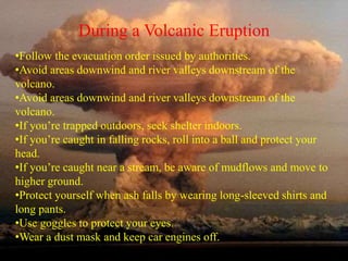 During a Volcanic Eruption 
•Follow the evacuation order issued by authorities. 
•Avoid areas downwind and river valleys downstream of the 
volcano. 
•Avoid areas downwind and river valleys downstream of the 
volcano. 
•If you’re trapped outdoors, seek shelter indoors. 
•If you’re caught in falling rocks, roll into a ball and protect your 
head. 
•If you’re caught near a stream, be aware of mudflows and move to 
higher ground. 
•Protect yourself when ash falls by wearing long-sleeved shirts and 
long pants. 
•Use goggles to protect your eyes. 
•Wear a dust mask and keep car engines off. 
 