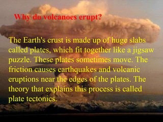 Why do volcanoes erupt? 
The Earth's crust is made up of huge slabs 
called plates, which fit together like a jigsaw 
puzzle. These plates sometimes move. The 
friction causes earthquakes and volcanic 
eruptions near the edges of the plates. The 
theory that explains this process is called 
plate tectonics. 
 