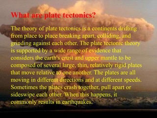 What are plate tectonics? 
The theory of plate tectonics is a continents drifting 
from place to place breaking apart, colliding, and 
grinding against each other. The plate tectonic theory 
is supported by a wide range of evidence that 
considers the earth's crust and upper mantle to be 
composed of several large, thin, relatively rigid plates 
that move relative to one another. The plates are all 
moving in different directions and at different speeds. 
Sometimes the plates crash together, pull apart or 
sideswipe each other. When this happens, it 
commonly results in earthquakes. 
 