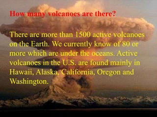 How many volcanoes are there? 
There are more than 1500 active volcanoes 
on the Earth. We currently know of 80 or 
more which are under the oceans. Active 
volcanoes in the U.S. are found mainly in 
Hawaii, Alaska, California, Oregon and 
Washington. 
 