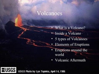 Volcanoes 
• What is a Volcano? 
• Inside a Volcano 
• 5 types of Volcanoes 
• Elements of Eruptions 
• Eruptions around the 
world 
• Volcanic Aftermath 
 