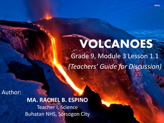 VOLCANOES 
Grade 9, Module 3 Lesson 1.1 
(Teachers’ Guide for Discussion) 
Author: 
MA. RACHEL B. ESPINO 
Teacher I, Science 
Buhatan NHS, Sorsogon City 
 
