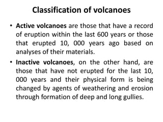 Classification of volcanoes
• Active volcanoes are those that have a record
of eruption within the last 600 years or those
that erupted 10, 000 years ago based on
analyses of their materials.
• Inactive volcanoes, on the other hand, are
those that have not erupted for the last 10,
000 years and their physical form is being
changed by agents of weathering and erosion
through formation of deep and long gullies.
 