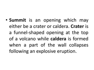 • Summit is an opening which may
either be a crater or caldera. Crater is
a funnel-shaped opening at the top
of a volcano while caldera is formed
when a part of the wall collapses
following an explosive eruption.
 