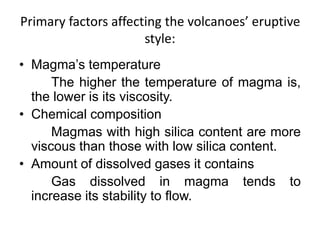 Primary factors affecting the volcanoes’ eruptive
style:
• Magma’s temperature
The higher the temperature of magma is,
the lower is its viscosity.
• Chemical composition
Magmas with high silica content are more
viscous than those with low silica content.
• Amount of dissolved gases it contains
Gas dissolved in magma tends to
increase its stability to flow.
 