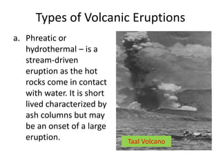 Types of Volcanic Eruptions
a. Phreatic or
hydrothermal – is a
stream-driven
eruption as the hot
rocks come in contact
with water. It is short
lived characterized by
ash columns but may
be an onset of a large
eruption. Taal Volcano
 