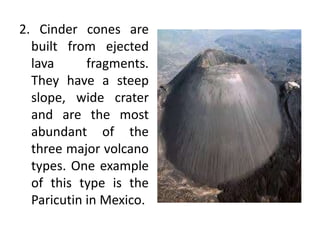 2. Cinder cones are
built from ejected
lava fragments.
They have a steep
slope, wide crater
and are the most
abundant of the
three major volcano
types. One example
of this type is the
Paricutin in Mexico.
 