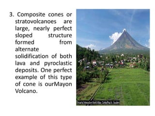3. Composite cones or
stratovolcanoes are
large, nearly perfect
sloped structure
formed from
alternate
solidification of both
lava and pyroclastic
deposits. One perfect
example of this type
of cone is ourMayon
Volcano.
 