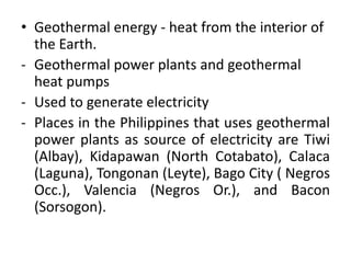 • Geothermal energy - heat from the interior of
the Earth.
- Geothermal power plants and geothermal
heat pumps
- Used to generate electricity
- Places in the Philippines that uses geothermal
power plants as source of electricity are Tiwi
(Albay), Kidapawan (North Cotabato), Calaca
(Laguna), Tongonan (Leyte), Bago City ( Negros
Occ.), Valencia (Negros Or.), and Bacon
(Sorsogon).
 
