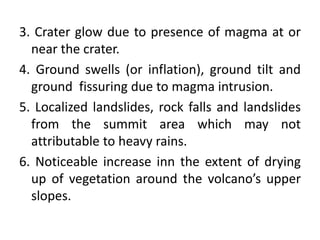 3. Crater glow due to presence of magma at or
near the crater.
4. Ground swells (or inflation), ground tilt and
ground fissuring due to magma intrusion.
5. Localized landslides, rock falls and landslides
from the summit area which may not
attributable to heavy rains.
6. Noticeable increase inn the extent of drying
up of vegetation around the volcano’s upper
slopes.
 