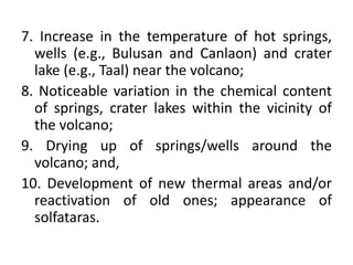 7. Increase in the temperature of hot springs,
wells (e.g., Bulusan and Canlaon) and crater
lake (e.g., Taal) near the volcano;
8. Noticeable variation in the chemical content
of springs, crater lakes within the vicinity of
the volcano;
9. Drying up of springs/wells around the
volcano; and,
10. Development of new thermal areas and/or
reactivation of old ones; appearance of
solfataras.
 