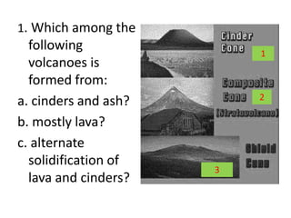 1. Which among the
following
volcanoes is
formed from:
a. cinders and ash?
b. mostly lava?
c. alternate
solidification of
lava and cinders?
1
2
3
 