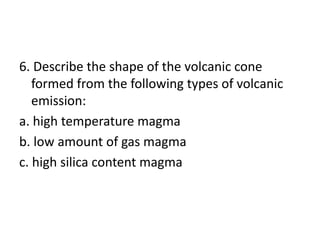 6. Describe the shape of the volcanic cone
formed from the following types of volcanic
emission:
a. high temperature magma
b. low amount of gas magma
c. high silica content magma
 