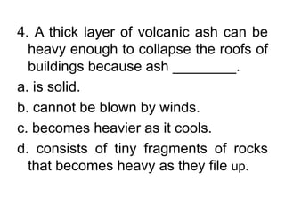 4. A thick layer of volcanic ash can be
heavy enough to collapse the roofs of
buildings because ash ________.
a. is solid.
b. cannot be blown by winds.
c. becomes heavier as it cools.
d. consists of tiny fragments of rocks
that becomes heavy as they file up.
 