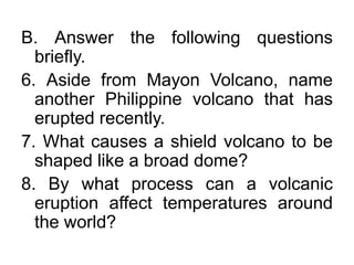 B. Answer the following questions
briefly.
6. Aside from Mayon Volcano, name
another Philippine volcano that has
erupted recently.
7. What causes a shield volcano to be
shaped like a broad dome?
8. By what process can a volcanic
eruption affect temperatures around
the world?
 