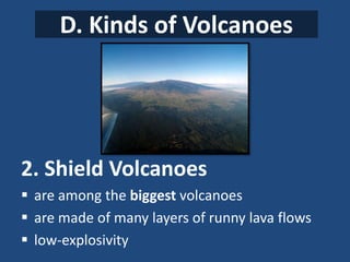 D. Kinds of Volcanoes
2. Shield Volcanoes
 are among the biggest volcanoes
 are made of many layers of runny lava flows
 low-explosivity
 