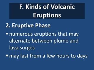 F. Kinds of Volcanic
Eruptions
2. Eruptive Phase
 numerous eruptions that may
alternate between plume and
lava surges
 may last from a few hours to days
 