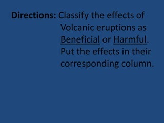 Directions: Classify the effects of
Volcanic eruptions as
Beneficial or Harmful.
Put the effects in their
corresponding column.
 
