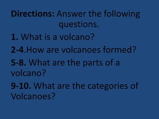 Directions: Answer the following
questions.
1. What is a volcano?
2-4.How are volcanoes formed?
5-8. What are the parts of a
volcano?
9-10. What are the categories of
Volcanoes?
 