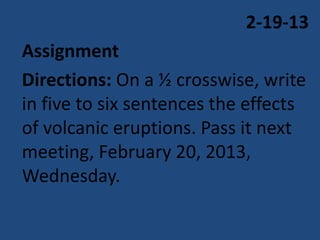 2-19-13
Assignment
Directions: On a ½ crosswise, write
in five to six sentences the effects
of volcanic eruptions. Pass it next
meeting, February 20, 2013,
Wednesday.
 