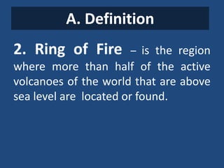 A. Definition
2. Ring of Fire – is the region
where more than half of the active
volcanoes of the world that are above
sea level are located or found.
 