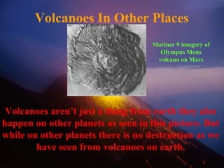 Volcanoes In Other Places
Volcanoes aren’t just a thing from earth they also
happen on other planets as seen in this picture. But
while on other planets there is no destruction as we
have seen from volcanoes on earth.
Mariner 9 imagery of
Olympus Mons
volcano on Mars
 