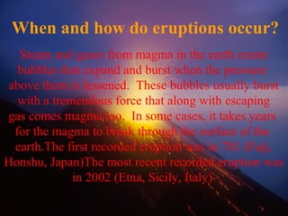 When and how do eruptions occur?
Steam and gases from magma in the earth create
bubbles that expand and burst when the pressure
above them is lessened. These bubbles usually burst
with a tremendous force that along with escaping
gas comes magma too. In some cases, it takes years
for the magma to break through the surface of the
earth.The first recorded eruption was in 781 (Fuji,
Honshu, Japan)The most recent recorded eruption was
in 2002 (Etna, Sicily, Italy)
 