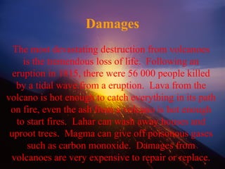 Damages
The most devastating destruction from volcanoes
is the tremendous loss of life. Following an
eruption in 1815, there were 56 000 people killed
by a tidal wave from a eruption. Lava from the
volcano is hot enough to catch everything in its path
on fire, even the ash from a volcano is hot enough
to start fires. Lahar can wash away houses and
uproot trees. Magma can give off poisonous gases
such as carbon monoxide. Damages from
volcanoes are very expensive to repair or replace.
 