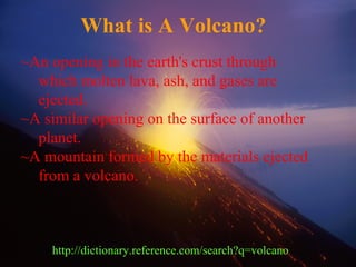 ~An opening in the earth's crust through
which molten lava, ash, and gases are
ejected.
~A similar opening on the surface of another
planet.
~A mountain formed by the materials ejected
from a volcano.
What is A Volcano?
http://dictionary.reference.com/search?q=volcano
 