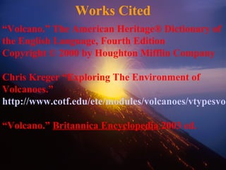 Works Cited
“Volcano.” The American Heritage® Dictionary of
the English Language, Fourth Edition
Copyright © 2000 by Houghton Mifflin Company
Chris Kreger “Exploring The Environment of
Volcanoes.”
http://www.cotf.edu/ete/modules/volcanoes/vtypesvol
“Volcano.” Britannica Encyclopedia 2003 ed.
 