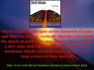 Shield volcanoes can span across hundreds of miles
and they can be huge vertically that they can reach
the clouds of earth very easy. Shield volcanoes have
a slow slope and consist of frozen lava after it is
hardened. Shield volcanoes almost always have
large craters at their summit.
http://www.cotf.edu/ete/modules/volcanoes/vtypesvolcan1.html
 