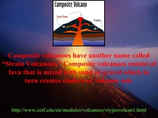 Composite volcanoes have another name called
“Strato Volcanoes.” Composite volcanoes consist of
lava that is mixed with sand or gravel which in
turn creates cinders or volcanic ash.
http://www.cotf.edu/ete/modules/volcanoes/vtypesvolcan1.html
 