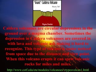 Caldera volcanoes are circular depressions in the
ground over a magma chamber. Sometimes the
depression in Caldera volcanoes are covered in
with lava and volcanic ash making it hard to
recognize. This type of volcano is easier noticed
from space due to the distance and view point.
When this volcano erupts it can spew volcanic
rocks for miles and miles.
http://www.cotf.edu/ete/modules/volcanoes/vtypesvolcan1.html
 