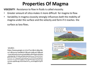 Properties Of Magma
VISCOSITY : Resistance to flow in fluids is called viscosity.
• Greater amount of silica makes it more difficult for magma to flow.
• Variability in magma viscosity strongly influences both the mobility of
magma under the surface and the velocity and form if it reaches the
surface as lava flow.
SOURCE :
https://www.google.co.in/url?sa=t&rct=j&q=&e
src=s&source=web&cd=5&cad=rja&uact=8&ved
=2ahUKEwiQ15yYmqLkAhXRbCsKHYTgALIQFjAEe
gQICBAC&url=http%3A%2F%2Fwww.primaryres
ources.co.uk%2Fenglish%2Fpowerpoints%2FVol
canoes.ppt&usg=AOvVaw3vTa_esmEegkDnCpPE
2Pam
 