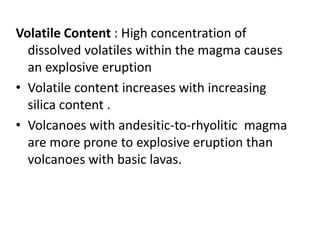 Volatile Content : High concentration of
dissolved volatiles within the magma causes
an explosive eruption
• Volatile content increases with increasing
silica content .
• Volcanoes with andesitic-to-rhyolitic magma
are more prone to explosive eruption than
volcanoes with basic lavas.
 
