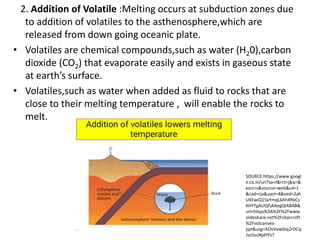 2. Addition of Volatile :Melting occurs at subduction zones due
to addition of volatiles to the asthenosphere,which are
released from down going oceanic plate.
• Volatiles are chemical compounds,such as water (H20),carbon
dioxide (CO2) that evaporate easily and exists in gaseous state
at earth’s surface.
• Volatiles,such as water when added as fluid to rocks that are
close to their melting temperature , will enable the rocks to
melt.
SOURCE:https://www.googl
e.co.in/url?sa=t&rct=j&q=&
esrc=s&source=web&cd=1
&cad=rja&uact=8&ved=2ah
UKEwiQ15yYmqLkAhXRbCs
KHYTgALIQFjAAegQIABAB&
url=https%3A%2F%2Fwww.
slideshare.net%2Fcbarcroft
%2Fvolcanoes-
ppt&usg=AOvVaw0Jq2rDCsj
Jso5scNjdYPzT
 