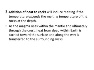 3.Addition of heat to rocks will induce melting if the
temperature exceeds the melting temperature of the
rocks at the depth.
• As the magma rises within the mantle and ultimately
through the crust ,heat from deep within Earth is
carried toward the surface and along the way is
transferred to the surrounding rocks.
 