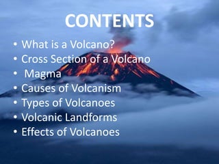 CONTENTS
• What is a Volcano?
• Cross Section of a Volcano
• Magma
• Causes of Volcanism
• Types of Volcanoes
• Volcanic Landforms
• Effects of Volcanoes
 