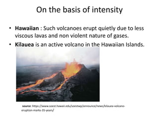 On the basis of intensity
• Hawaiian : Such volcanoes erupt quietly due to less
viscous lavas and non violent nature of gases.
• Kilauea is an active volcano in the Hawaiian Islands.
source :https://www.soest.hawaii.edu/soestwp/announce/news/kilauea-volcano-
eruption-marks-35-years/
 