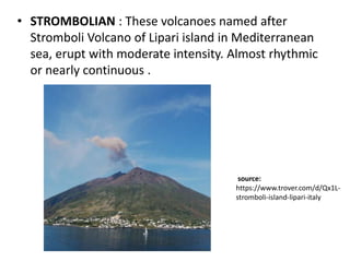 • STROMBOLIAN : These volcanoes named after
Stromboli Volcano of Lipari island in Mediterranean
sea, erupt with moderate intensity. Almost rhythmic
or nearly continuous .
source:
https://www.trover.com/d/Qx1L-
stromboli-island-lipari-italy
 