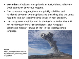 • Vulcanian : A Vulcanian eruption is a short, violent, relatively
small explosion of viscous magma.
• Due to viscous magma ,these are quickly solidified and
hardened between two eruptions and thus they plug the vents
resulting into ash laden volcanic clouds in next eruption.
• Sabancaya volcano is located in thePeruvian Andes about 75
km northwest of Peru’s second largest city, Arequipa
Sabancaya means “Tongue of fire” in the local Quechua
language.
Source
:http://www.photovolcanica.co
m/VolcanoInfo/Sabancaya/Saba
ncaya.html
 