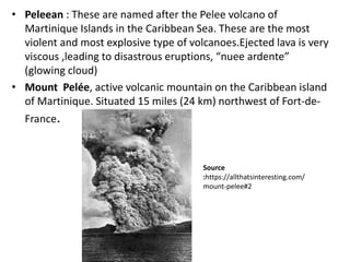 • Peleean : These are named after the Pelee volcano of
Martinique Islands in the Caribbean Sea. These are the most
violent and most explosive type of volcanoes.Ejected lava is very
viscous ,leading to disastrous eruptions, “nuee ardente”
(glowing cloud)
• Mount Pelée, active volcanic mountain on the Caribbean island
of Martinique. Situated 15 miles (24 km) northwest of Fort-de-
France.
Source
:https://allthatsinteresting.com/
mount-pelee#2
 